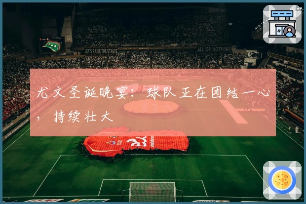 尤文圣诞晚宴：球队正在团结一心，持续壮大