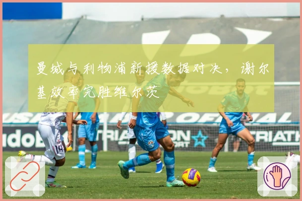 曼城与利物浦新援数据对决，谢尔基效率完胜维尔茨