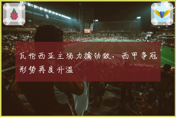 瓦伦西亚主场力擒劲敌，西甲争冠形势再度升温