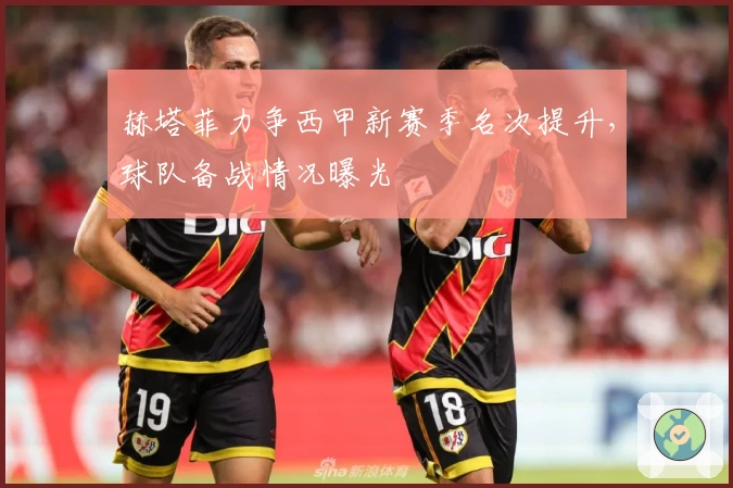 赫塔菲力争西甲新赛季名次提升，球队备战情况曝光