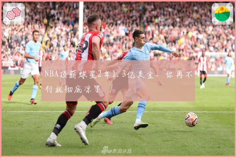 NBA顶薪球星2年1.3亿美金，你再不行就彻底凉了