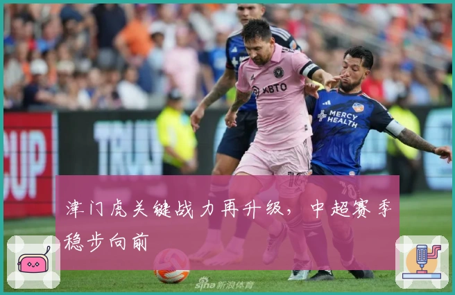 津门虎关键战力再升级，中超赛季稳步向前