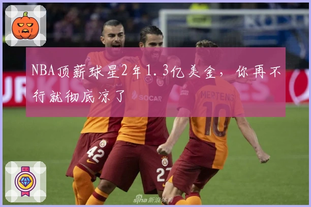 NBA顶薪球星2年1.3亿美金，你再不行就彻底凉了