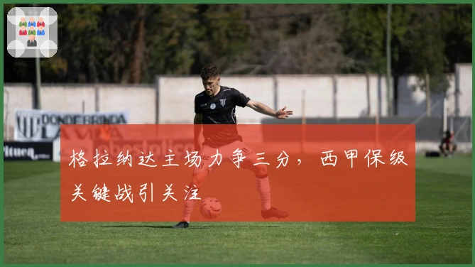 格拉纳达主场力争三分，西甲保级关键战引关注